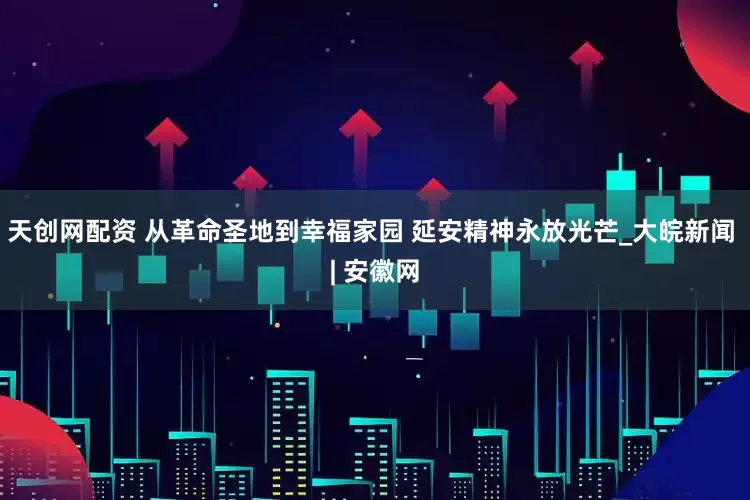 天创网配资 从革命圣地到幸福家园 延安精神永放光芒_大皖新闻 | 安徽网
