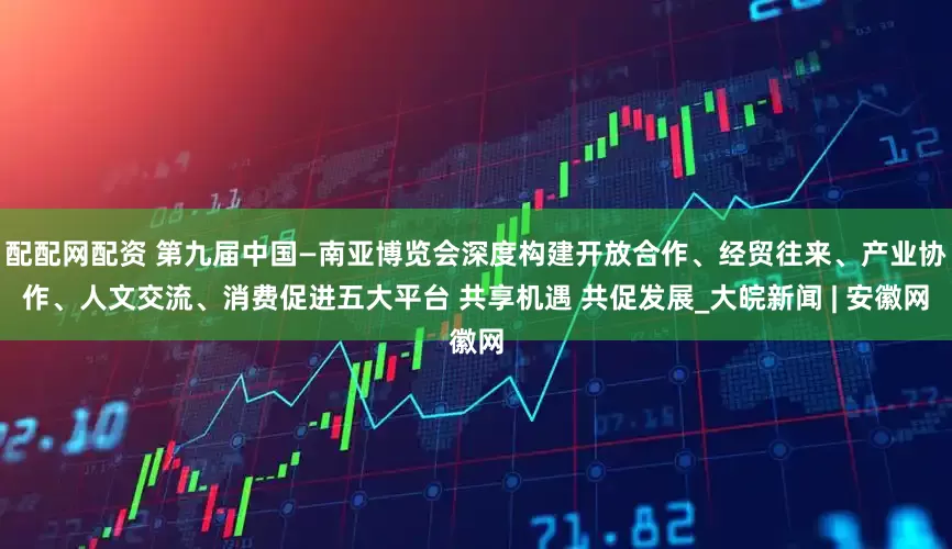 配配网配资 第九届中国—南亚博览会深度构建开放合作、经贸往来、产业协作、人文交流、消费促进五大平台 共享机遇 共促发展_大皖新闻 | 安徽网