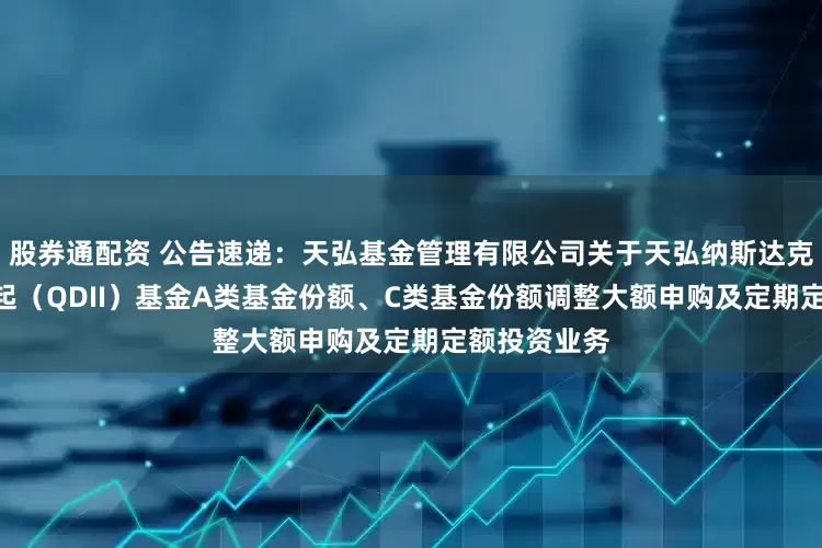 股券通配资 公告速递：天弘基金管理有限公司关于天弘纳斯达克100指数发起（QDII）基金A类基金份额、C类基金份额调整大额申购及定期定额投资业务