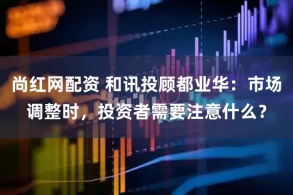 尚红网配资 和讯投顾都业华：市场调整时，投资者需要注意什么？