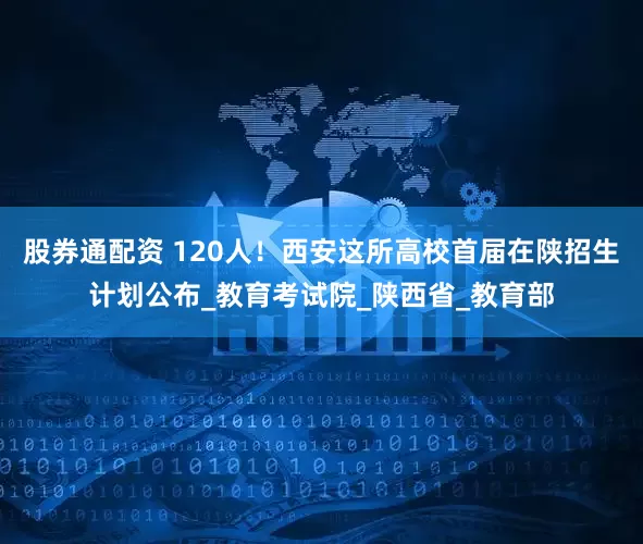 股券通配资 120人！西安这所高校首届在陕招生计划公布_教育考试院_陕西省_教育部