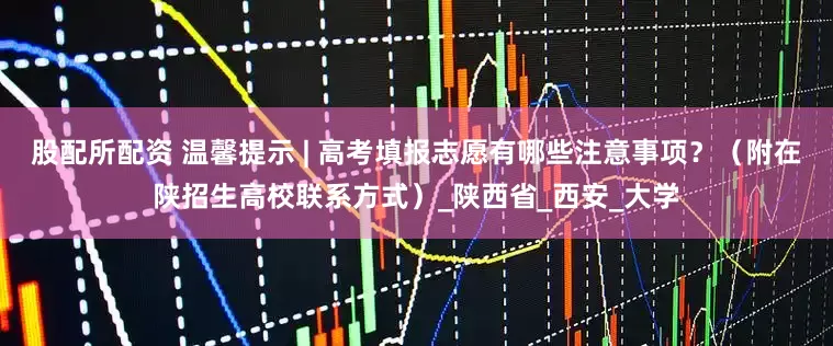 股配所配资 温馨提示 | 高考填报志愿有哪些注意事项？（附在陕招生高校联系方式）_陕西省_西安_大学