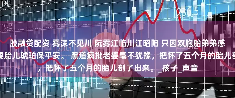 股融贷配资 雾深不见川 阮雾江临川江昭阳 只因双胞胎弟弟感染了风寒，大师说需要胎儿琥珀保平安。 黑道疯批老婆毫不犹豫，把怀了五个月的胎儿剖了出来。_孩子_声音