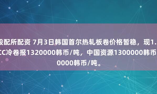 股配所配资 7月3日韩国首尔热轧板卷价格暂稳，现1.0 SPCC冷卷报1320000韩币/吨，中国资源1300000韩币/吨。
