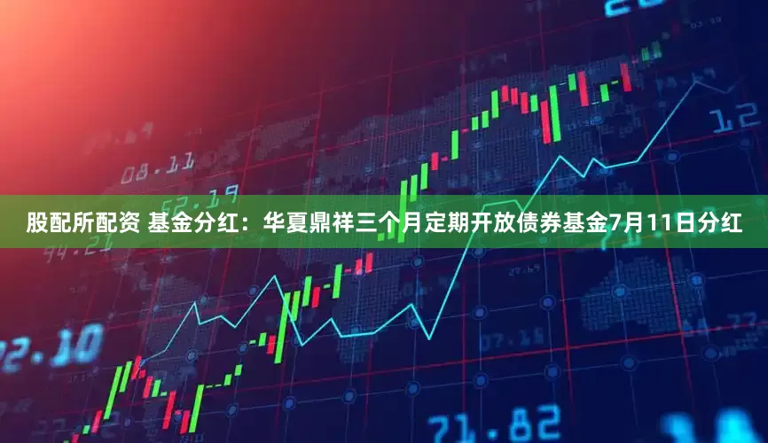 股配所配资 基金分红：华夏鼎祥三个月定期开放债券基金7月11日分红