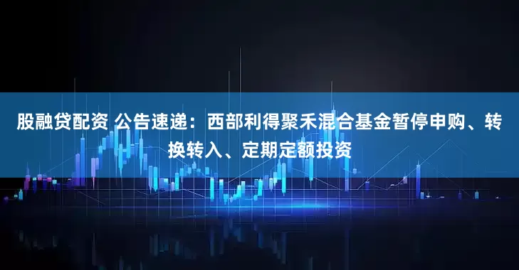 股融贷配资 公告速递：西部利得聚禾混合基金暂停申购、转换转入、定期定额投资