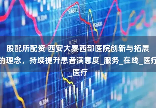 股配所配资 西安大秦西部医院创新与拓展的理念，持续提升患者满意度_服务_在线_医疗
