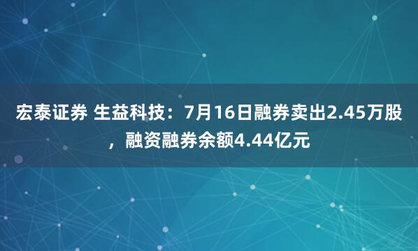宏泰证券 生益科技：7月16日融券卖出2.45万股，融资融券余额4.44亿元