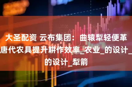 大圣配资 云布集团：曲辕犁轻便革新，唐代农具提升耕作效率_农业_的设计_犁箭