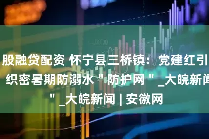股融贷配资 怀宁县三桥镇：党建红引领安全蓝  织密暑期防溺水＂防护网＂_大皖新闻 | 安徽网
