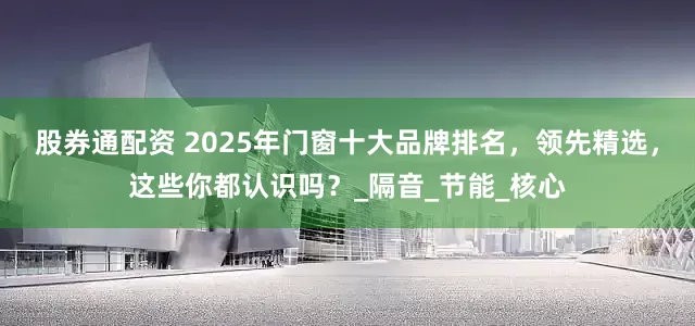 股券通配资 2025年门窗十大品牌排名，领先精选，这些你都认识吗？_隔音_节能_核心