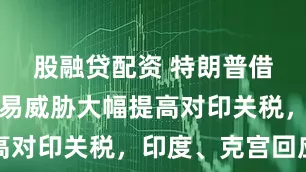 股融贷配资 特朗普借俄石油贸易威胁大幅提高对印关税，印度、克宫回应