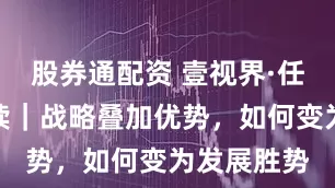 股券通配资 壹视界·任平文章解读｜战略叠加优势，如何变为发展胜势