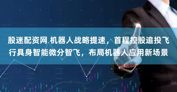股迷配资网 机器人战略提速，首程控股追投飞行具身智能微分智飞，布局机器人应用新场景