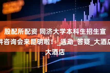 股配所配资 同济大学本科生招生宣讲咨询会来昆明啦！_活动_答疑_大酒店