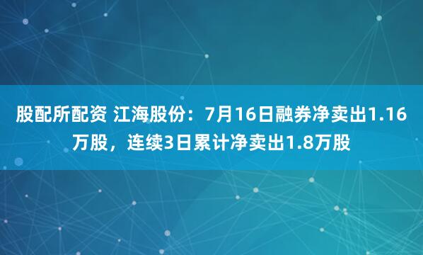 股配所配资 江海股份：7月16日融券净卖出1.16万股，连续3日累计净卖出1.8万股