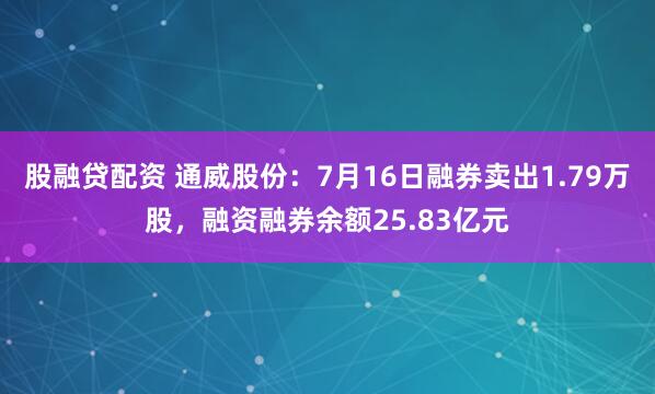 股融贷配资 通威股份：7月16日融券卖出1.79万股，融资融券余额25.83亿元