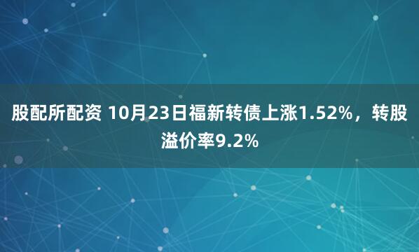股配所配资 10月23日福新转债上涨1.52%，转股溢价率9.2%