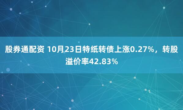 股券通配资 10月23日特纸转债上涨0.27%，转股溢价率42.83%