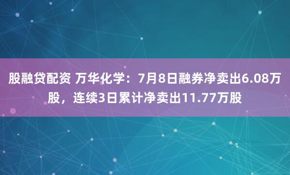股融贷配资 万华化学：7月8日融券净卖出6.08万股，连续3日累计净卖出11.77万股